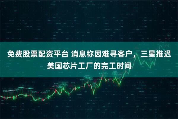 免费股票配资平台 消息称因难寻客户，三星推迟美国芯片工厂的完工时间