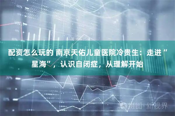 配资怎么玩的 南京天佑儿童医院冷贵生：走进“星海”，认识自闭症，从理解开始