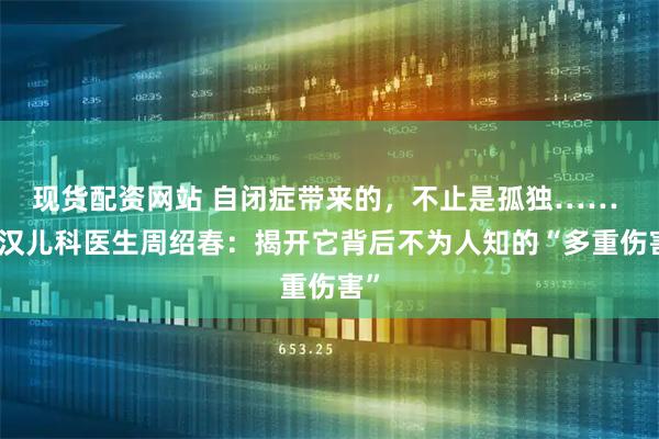 现货配资网站 自闭症带来的，不止是孤独…… 武汉儿科医生周绍春：揭开它背后不为人知的“多重伤害”