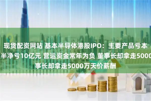 现货配资网站 基本半导体港股IPO：主要产品亏本大甩卖 三年半净亏10亿元 营运资金常年为负 董事长却拿走5000万天价薪酬