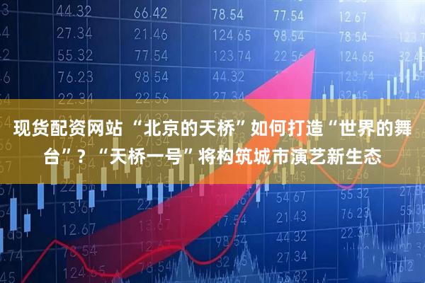 现货配资网站 “北京的天桥”如何打造“世界的舞台”？“天桥一号”将构筑城市演艺新生态