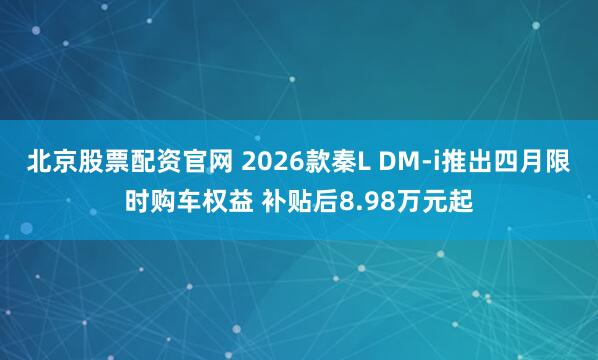 北京股票配资官网 2026款秦L DM-i推出四月限时购车权益 补贴后8.98万元起