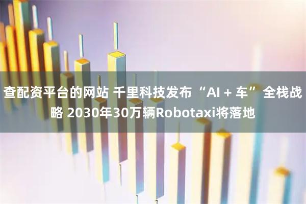 查配资平台的网站 千里科技发布 “AI + 车” 全栈战略 2030年30万辆Robotaxi将落地