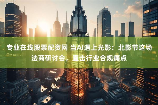专业在线股票配资网 当AI遇上光影：北影节这场法商研讨会，直击行业合规痛点