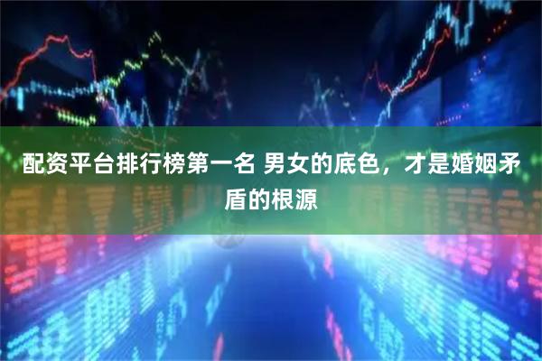 配资平台排行榜第一名 男女的底色，才是婚姻矛盾的根源