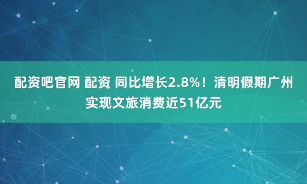 配资吧官网 配资 同比增长2.8%！清明假期广州实现文旅消费近51亿元